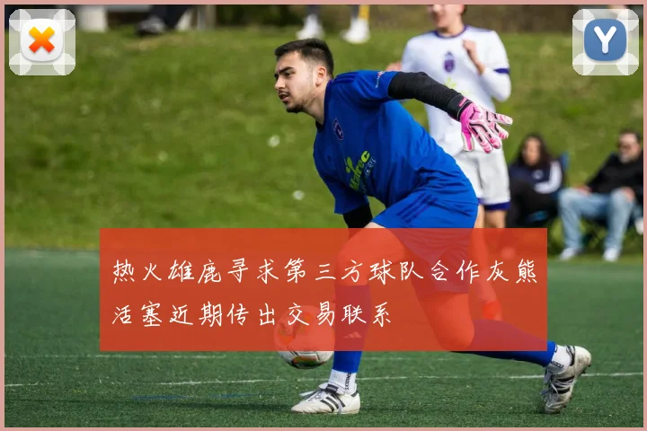 热火雄鹿寻求第三方球队合作灰熊活塞近期传出交易联系