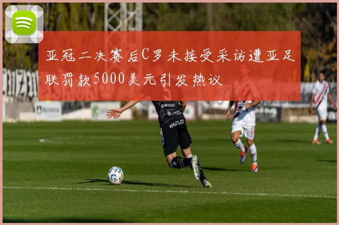 亚冠二决赛后C罗未接受采访遭亚足联罚款5000美元引发热议