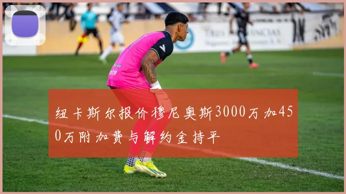 纽卡斯尔报价穆尼奥斯3000万加450万附加费与解约金持平