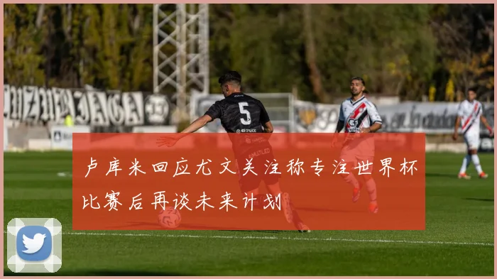 卢库米回应尤文关注称专注世界杯比赛后再谈未来计划